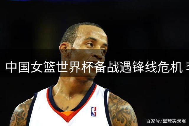 中国女篮世界杯备战遇锋线危机 李梦永久缺席成定局