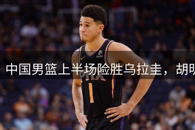 中国男篮上半场险胜乌拉圭，胡明轩回归表现亮眼