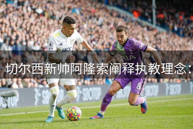 切尔西新帅阿隆索阐释执教理念：打造充满活力与战术纪律的球队