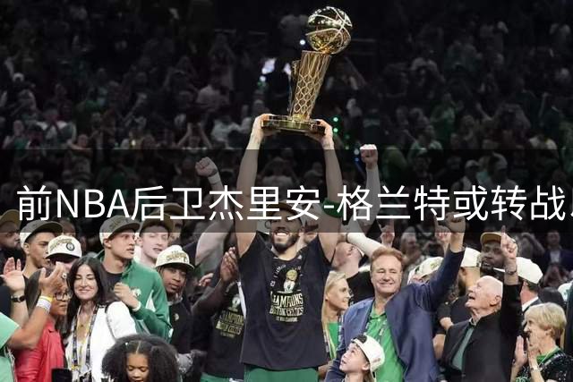 前NBA后卫杰里安-格兰特或转战以色列联赛 希腊豪门面临核心流失
