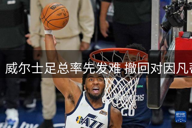 威尔士足总率先发难 撤回对因凡蒂诺连任FIFA主席的背书