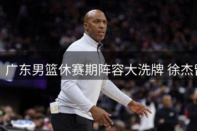 广东男篮休赛期阵容大洗牌 徐杰留队悬念揭晓新帅团队浮出水面