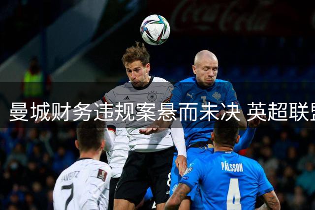 曼城财务违规案悬而未决 英超联盟坦言进展缓慢