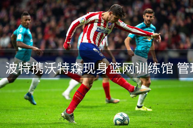 波特携沃特森现身篮网训练馆 管理层冷淡态度遭挑战