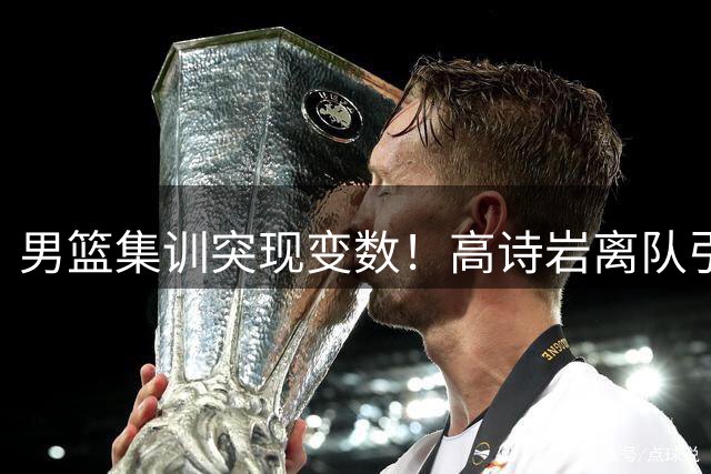 男篮集训突现变数！高诗岩离队引多重猜想 赵睿回归倒计时？