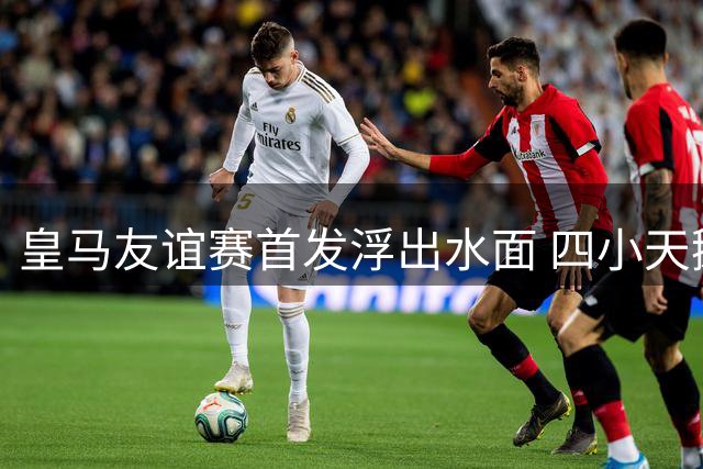 皇马友谊赛首发浮出水面 四小天鹅携手新援引关注