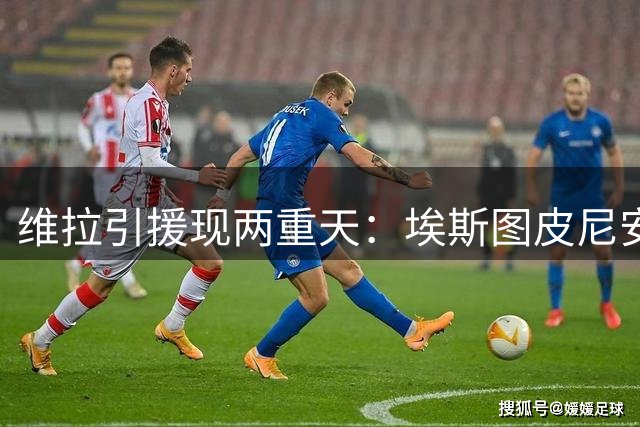 维拉引援现两重天：埃斯图皮尼安转会接近达成 埃默松交易搁浅