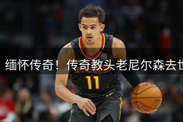 缅怀传奇！传奇教头老尼尔森去世 曾执教王治郅 创立跑轰体系