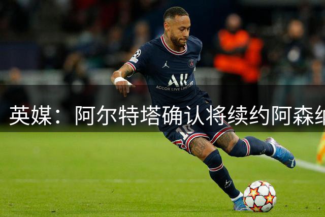 英媒：阿尔特塔确认将续约阿森纳 预计年薪将大幅上涨
