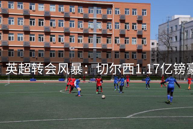 英超转会风暴：切尔西1.17亿镑豪购罗杰斯，阿森纳重磅引进佐利斯