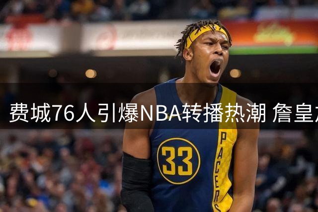 费城76人引爆NBA转播热潮 詹皇加盟或改写东部分格局
