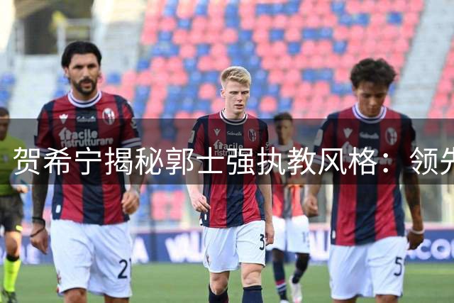贺希宁揭秘郭士强执教风格：领先20分仍叫暂停的深层考量
