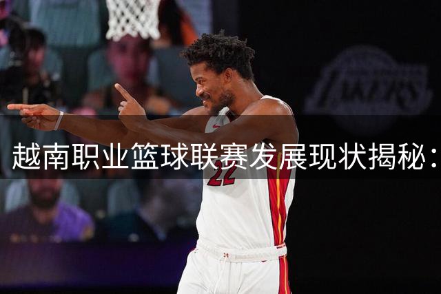 越南职业篮球联赛发展现状揭秘：从零起步到东南亚新势力