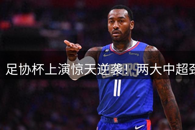 足协杯上演惊天逆袭！两大中超劲旅接连翻车，黑马狂欢夜震撼上演