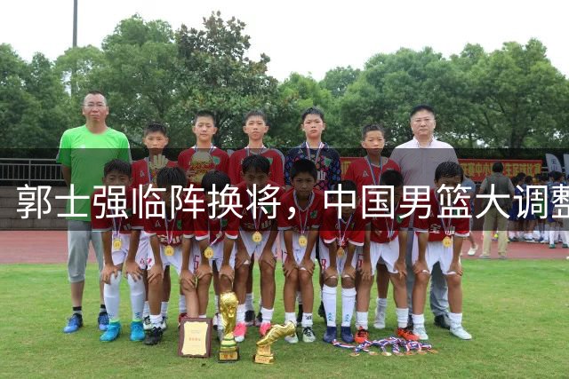 郭士强临阵换将，中国男篮大调整剑指世预赛关键战