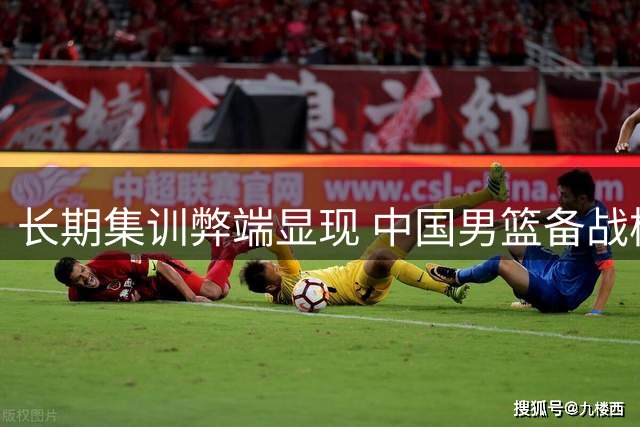 长期集训弊端显现 中国男篮备战模式亟待改革