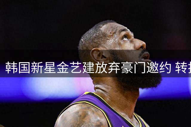 韩国新星金艺建放弃豪门邀约 转投红星签五年长约