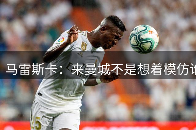 马雷斯卡：来曼城不是想着模仿谁 队长人选含罗德里、哈兰德等人