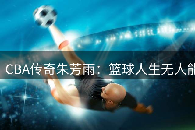 CBA传奇朱芳雨：篮球人生无人能及